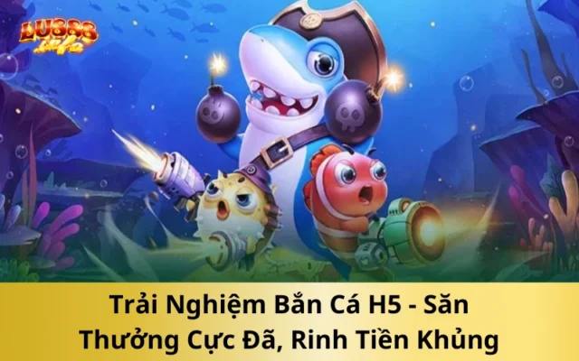Trải Nghiệm Bắn Cá H5 - Săn Thưởng Cực Đã, Rinh Tiền Khủng